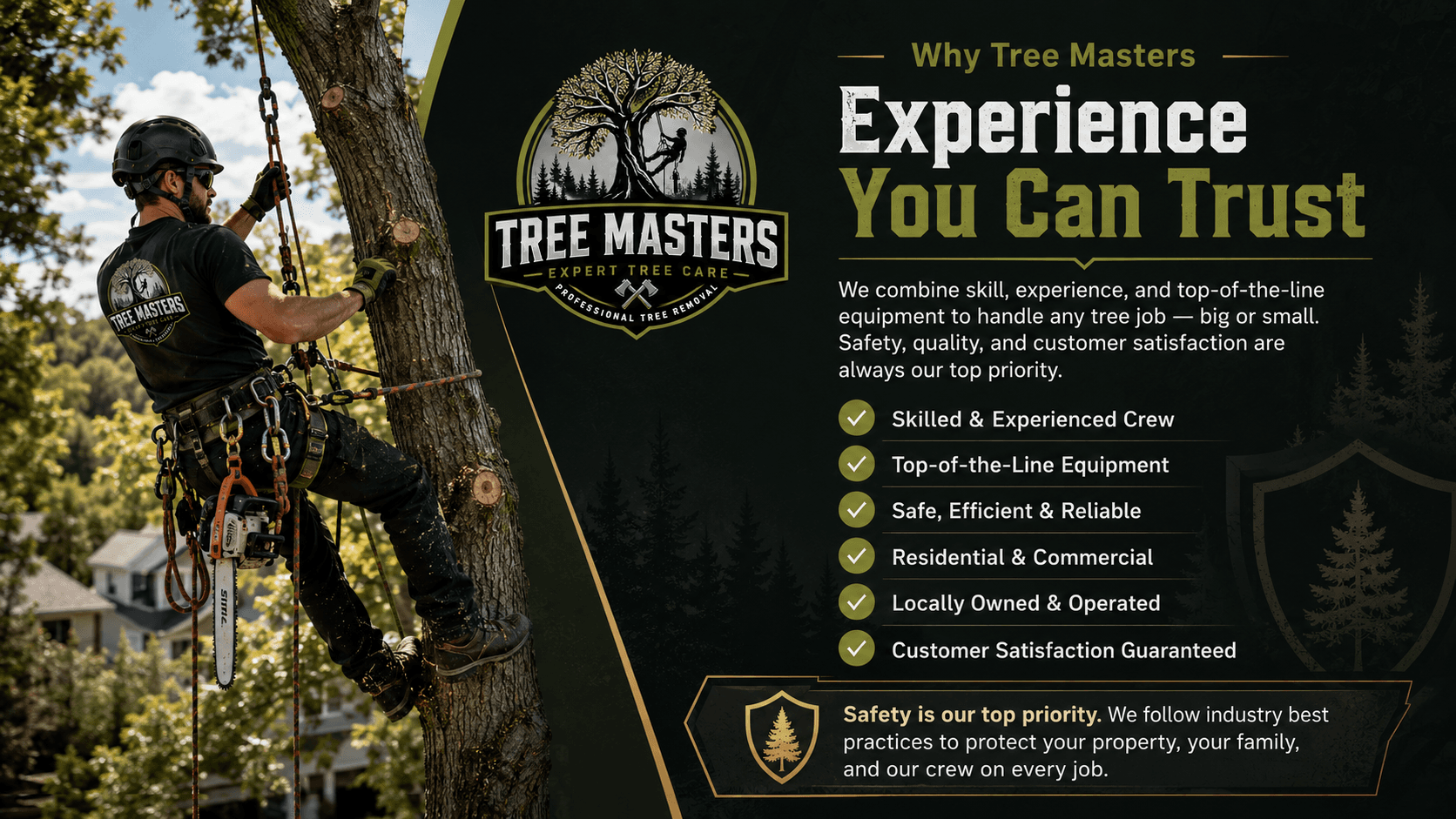 Why Tree Masters · Experience You Can Trust. Skilled & Experienced Crew · Top-of-the-Line Equipment · Safe, Efficient & Reliable · Residential & Commercial · Locally Owned & Operated · Customer Satisfaction Guaranteed. Safety is our top priority. We follow industry best practices to protect your property, your family, and our crew on every job.